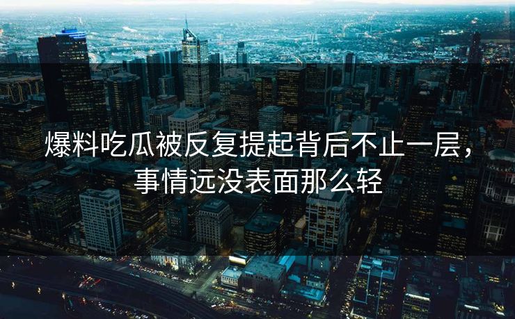 爆料吃瓜被反复提起背后不止一层，事情远没表面那么轻