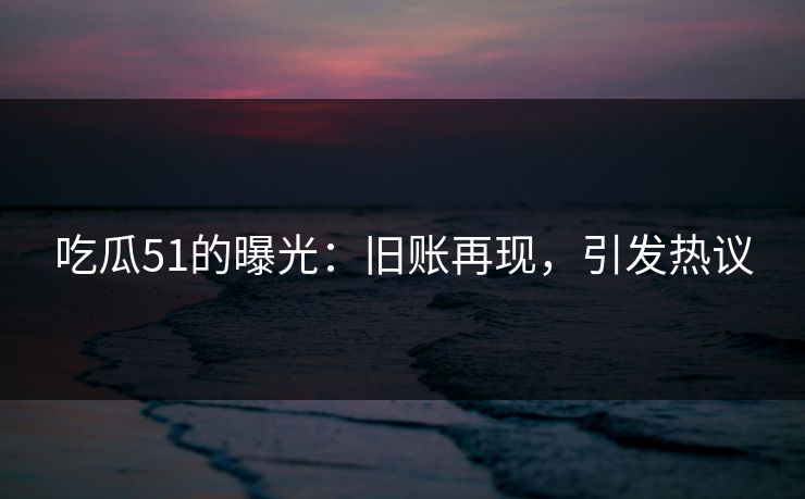 吃瓜51的曝光：旧账再现，引发热议