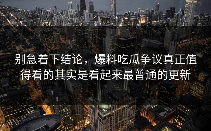 别急着下结论，爆料吃瓜争议真正值得看的其实是看起来最普通的更新