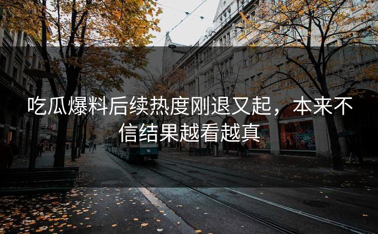 吃瓜爆料后续热度刚退又起，本来不信结果越看越真