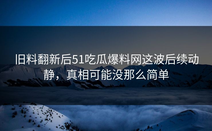 旧料翻新后51吃瓜爆料网这波后续动静，真相可能没那么简单