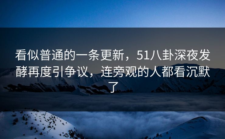 看似普通的一条更新，51八卦深夜发酵再度引争议，连旁观的人都看沉默了