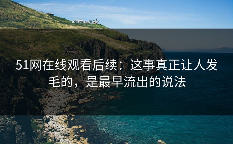 51网在线观看后续：这事真正让人发毛的，是最早流出的说法