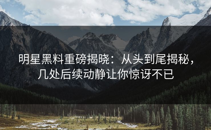 明星黑料重磅揭晓：从头到尾揭秘，几处后续动静让你惊讶不已