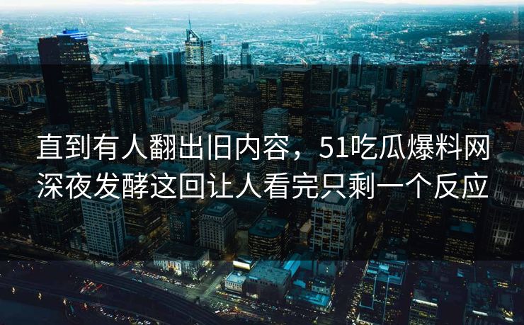 直到有人翻出旧内容，51吃瓜爆料网深夜发酵这回让人看完只剩一个反应