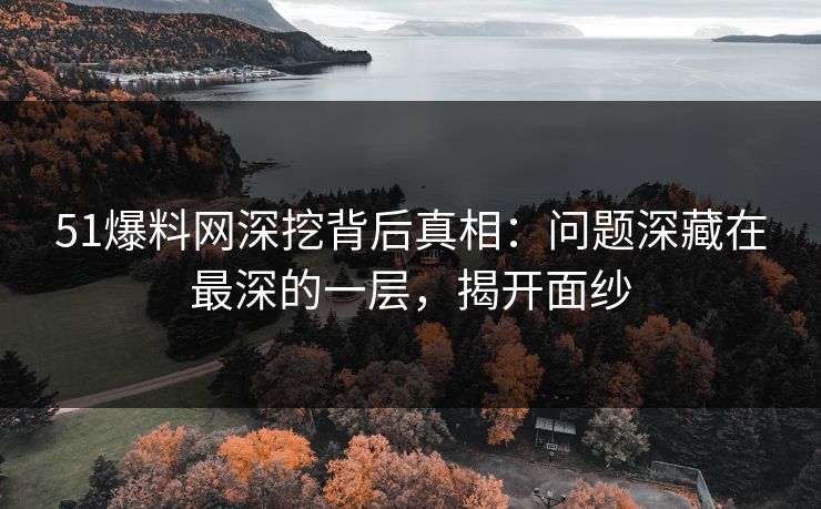 51爆料网深挖背后真相：问题深藏在最深的一层，揭开面纱