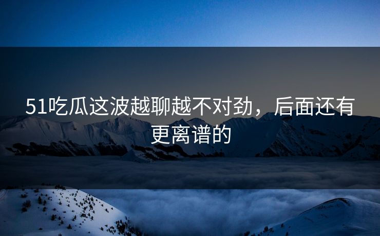 51吃瓜这波越聊越不对劲，后面还有更离谱的