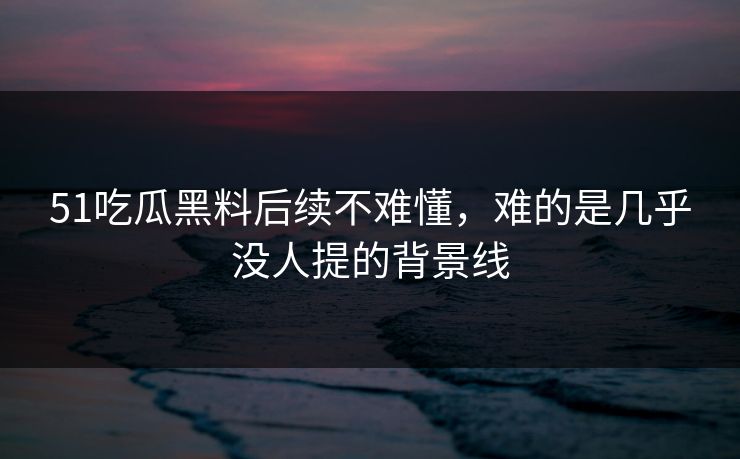 51吃瓜黑料后续不难懂，难的是几乎没人提的背景线
