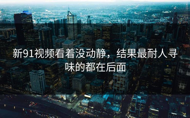 新91视频看着没动静，结果最耐人寻味的都在后面