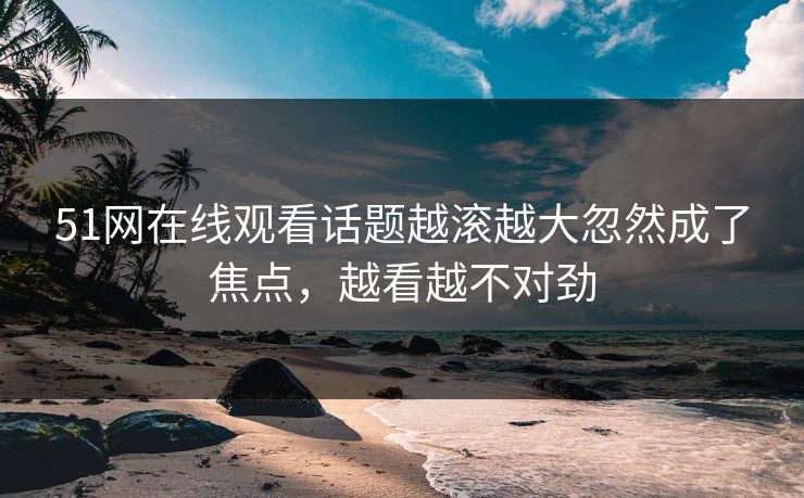 51网在线观看话题越滚越大忽然成了焦点，越看越不对劲