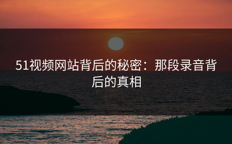 51视频网站背后的秘密：那段录音背后的真相