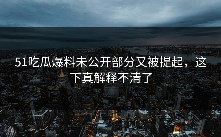 51吃瓜爆料未公开部分又被提起，这下真解释不清了