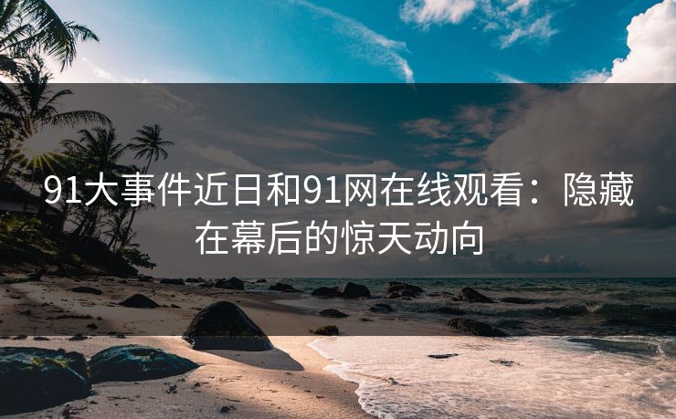 91大事件近日和91网在线观看:隐藏在幕后的惊天动向 91大事件近日和91网在线观看:隐藏在幕后的惊天动向