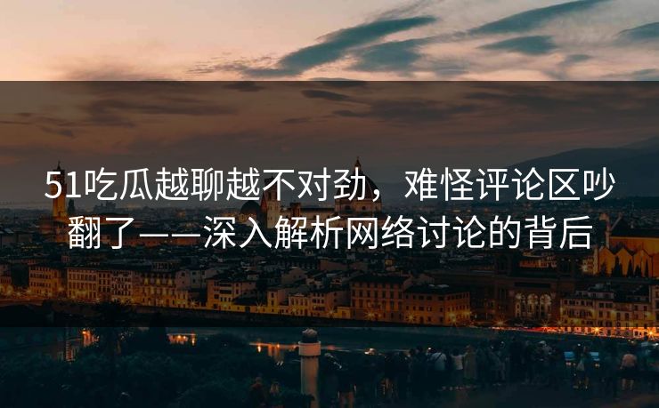 51吃瓜越聊越不对劲，难怪评论区吵翻了——深入解析网络讨论的背后
