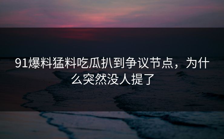 91爆料猛料吃瓜扒到争议节点，为什么突然没人提了