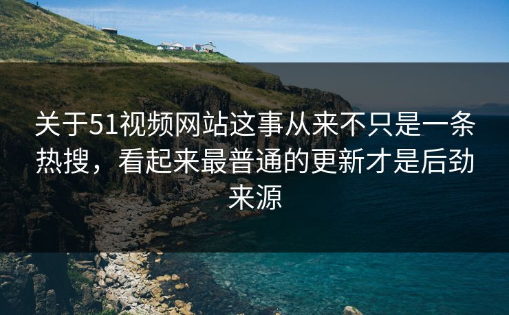 关于51视频网站这事从来不只是一条热搜，看起来最普通的更新才是后劲来源