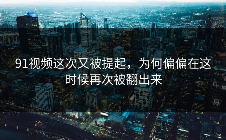 91视频这次又被提起，为何偏偏在这时候再次被翻出来