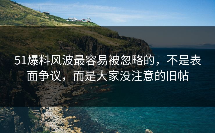 51爆料风波最容易被忽略的，不是表面争议，而是大家没注意的旧帖