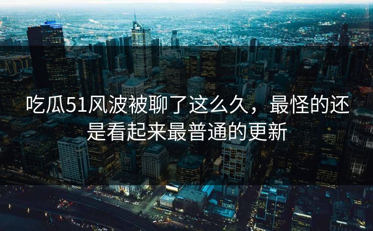 吃瓜51风波被聊了这么久，最怪的还是看起来最普通的更新